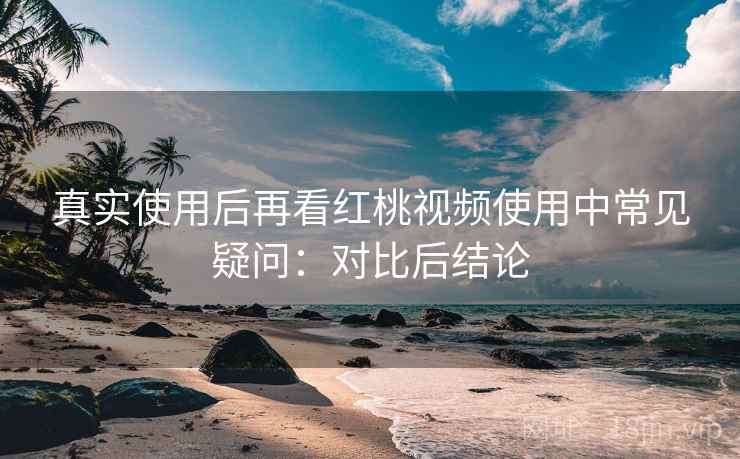 真实使用后再看红桃视频使用中常见疑问：对比后结论