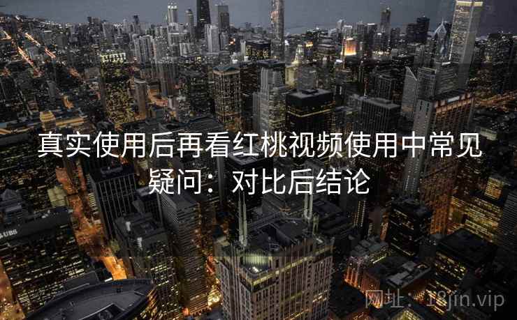 真实使用后再看红桃视频使用中常见疑问：对比后结论