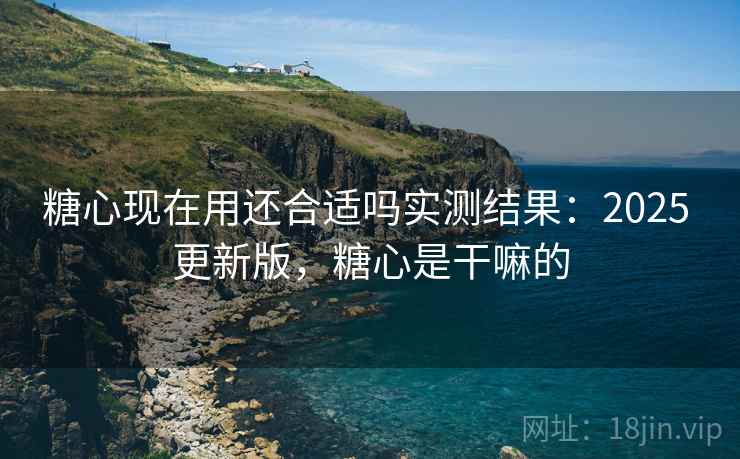 糖心现在用还合适吗实测结果：2025 更新版，糖心是干嘛的
