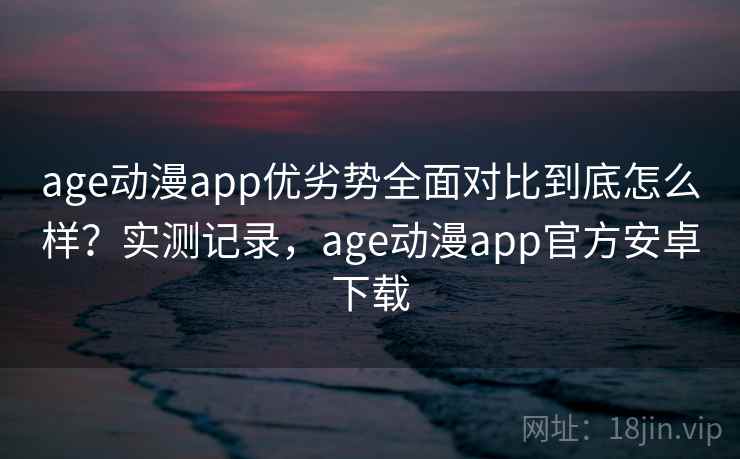 age动漫app优劣势全面对比到底怎么样？实测记录，age动漫app官方安卓下载