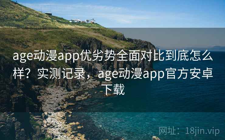 age动漫app优劣势全面对比到底怎么样？实测记录，age动漫app官方安卓下载