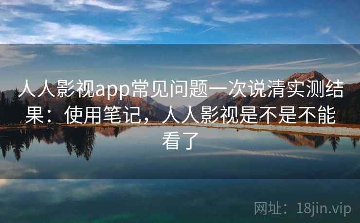 人人影视app常见问题一次说清实测结果：使用笔记，人人影视是不是不能看了
