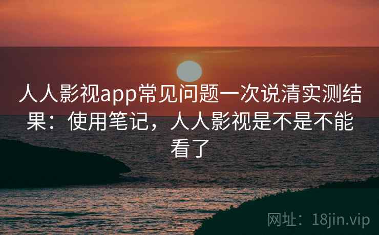 人人影视app常见问题一次说清实测结果：使用笔记，人人影视是不是不能看了