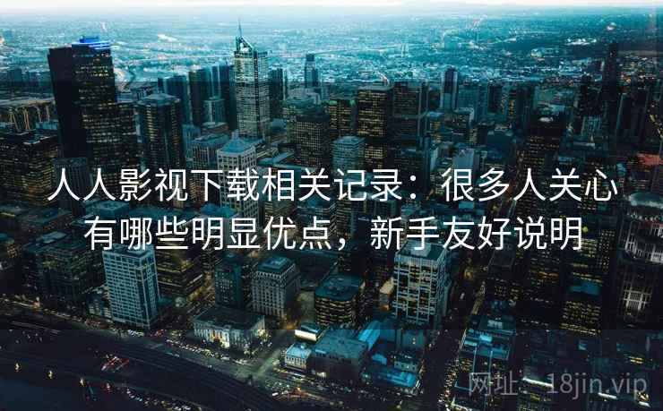 人人影视下载相关记录：很多人关心有哪些明显优点，新手友好说明