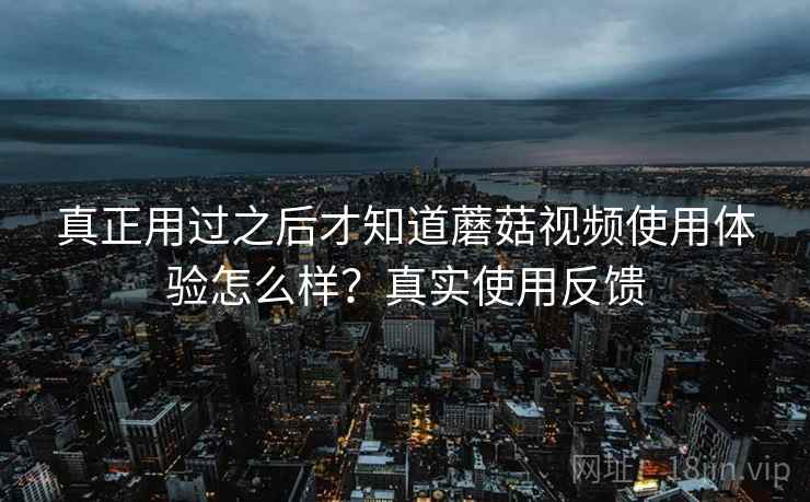 真正用过之后才知道蘑菇视频使用体验怎么样?真实使用反馈 真正用过之后才知道蘑菇视频使用体验怎么样?真实使用反馈