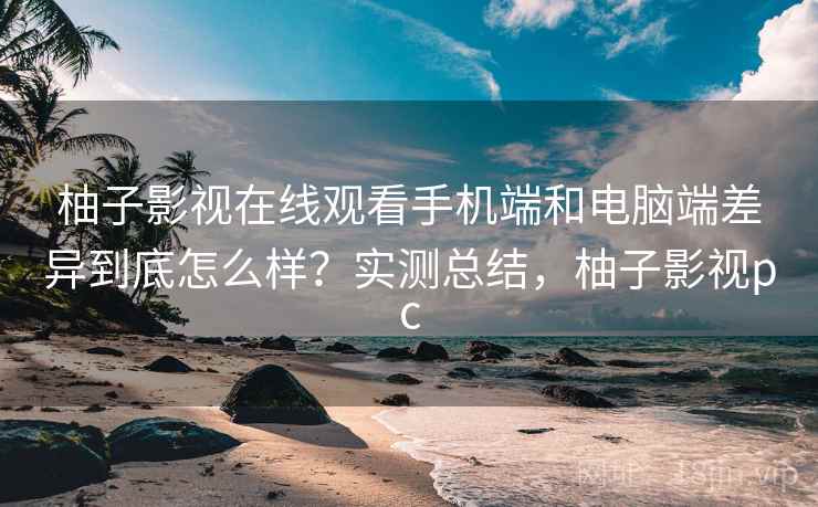 柚子影视在线观看手机端和电脑端差异到底怎么样？实测总结，柚子影视pc