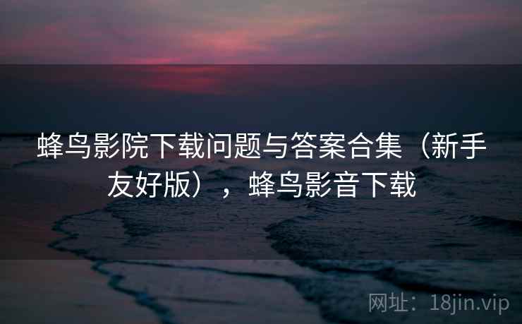 蜂鸟影院下载问题与答案合集（新手友好版），蜂鸟影音下载