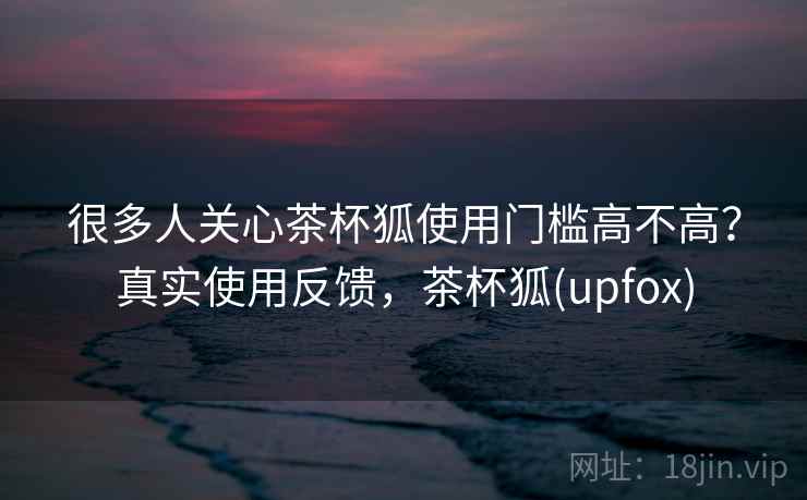 很多人关心茶杯狐使用门槛高不高?真实使用反馈,茶杯狐(upfox) 很多人关心茶杯狐使用门槛高不高?真实使用反馈,茶杯狐(upfox)