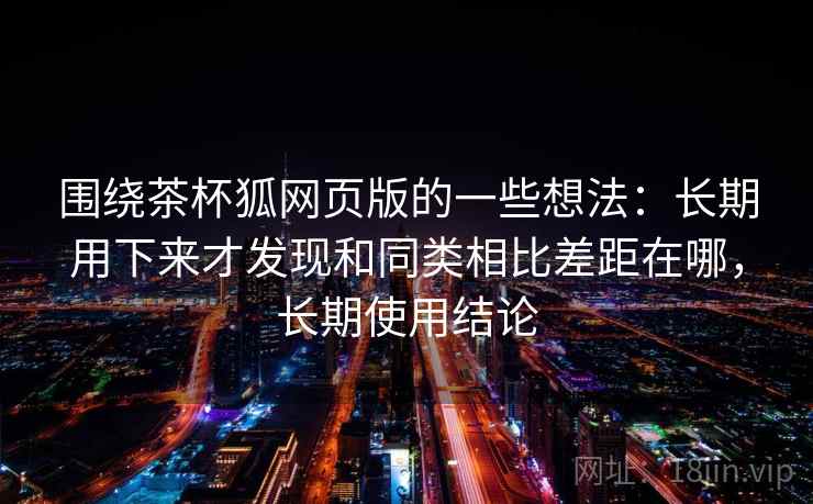 围绕茶杯狐网页版的一些想法：长期用下来才发现和同类相比差距在哪，长期使用结论