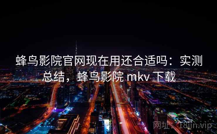 蜂鸟影院官网现在用还合适吗:实测总结,蜂鸟影院 mkv 下载 蜂鸟影院官网现在用还合适吗:实测总结,蜂鸟影院 mkv 下载