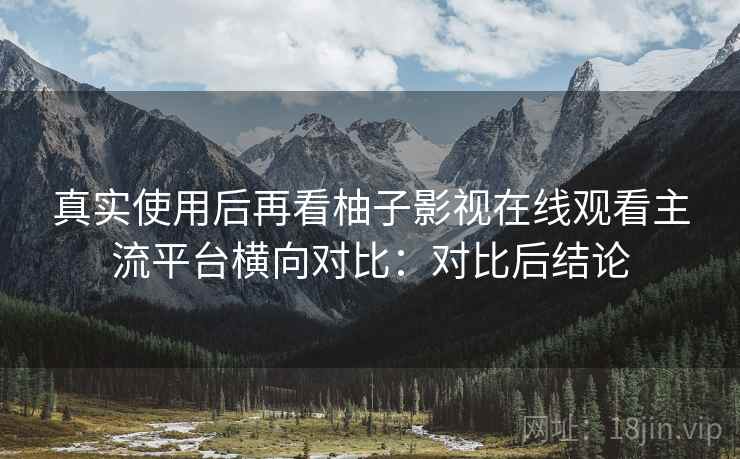 真实使用后再看柚子影视在线观看主流平台横向对比：对比后结论