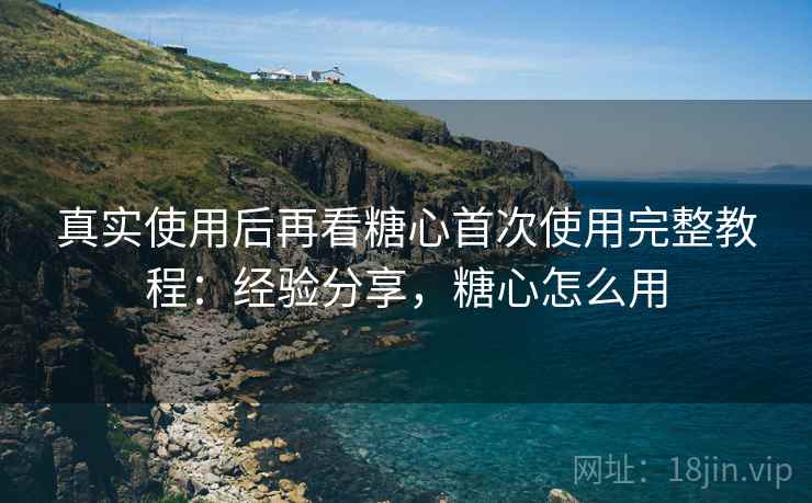 真实使用后再看糖心首次使用完整教程：经验分享，糖心怎么用