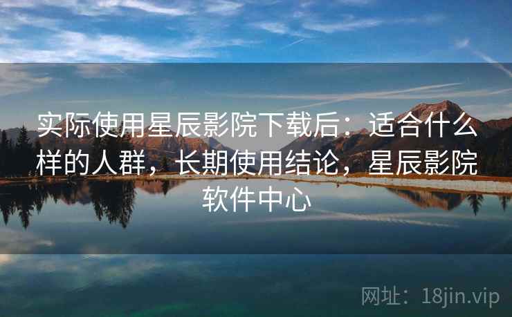 实际使用星辰影院下载后：适合什么样的人群，长期使用结论，星辰影院软件中心