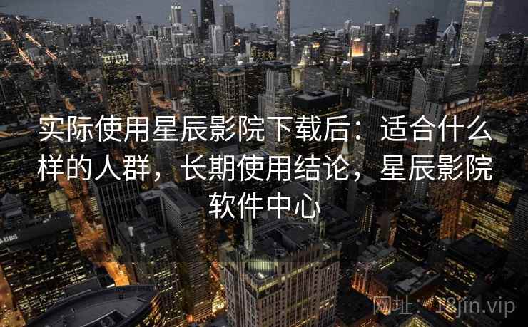 实际使用星辰影院下载后：适合什么样的人群，长期使用结论，星辰影院软件中心