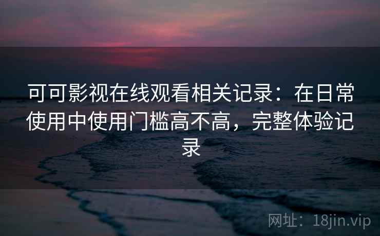 可可影视在线观看相关记录：在日常使用中使用门槛高不高，完整体验记录