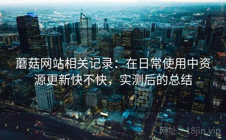 蘑菇网站相关记录：在日常使用中资源更新快不快，实测后的总结