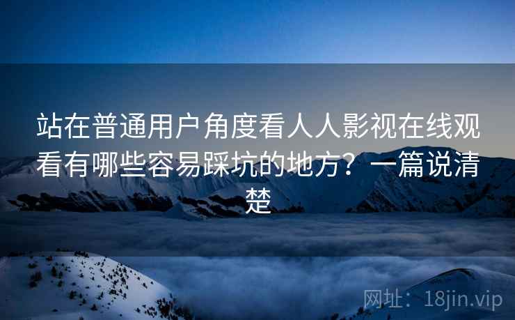 站在普通用户角度看人人影视在线观看有哪些容易踩坑的地方？一篇说清楚
