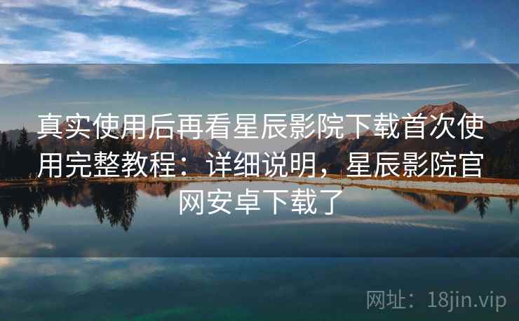 真实使用后再看星辰影院下载首次使用完整教程：详细说明，星辰影院官网安卓下载了
